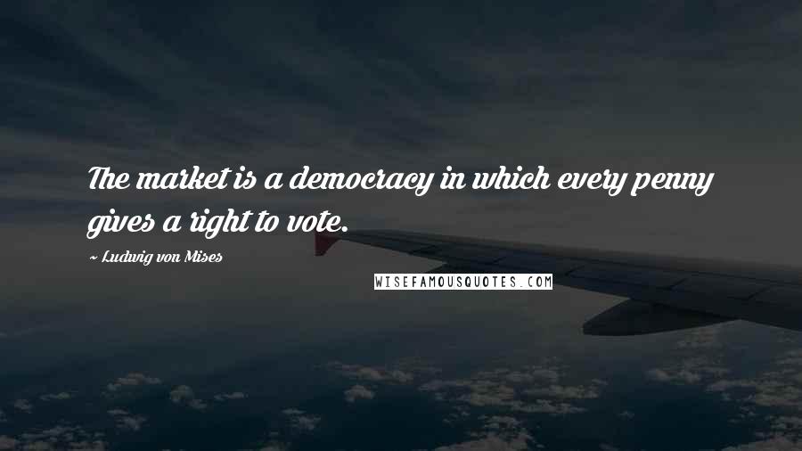 Ludwig Von Mises Quotes: The market is a democracy in which every penny gives a right to vote.