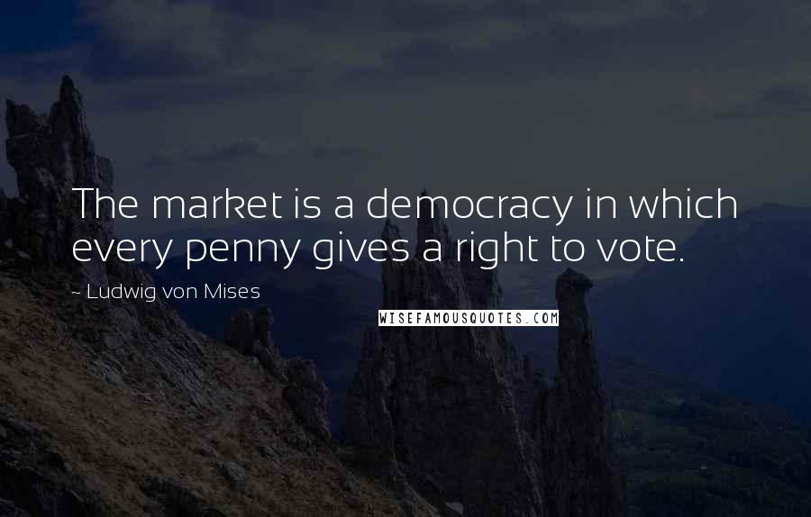 Ludwig Von Mises Quotes: The market is a democracy in which every penny gives a right to vote.