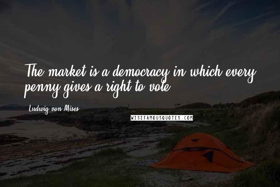 Ludwig Von Mises Quotes: The market is a democracy in which every penny gives a right to vote.