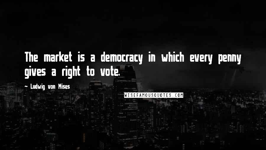 Ludwig Von Mises Quotes: The market is a democracy in which every penny gives a right to vote.