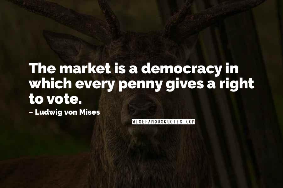 Ludwig Von Mises Quotes: The market is a democracy in which every penny gives a right to vote.