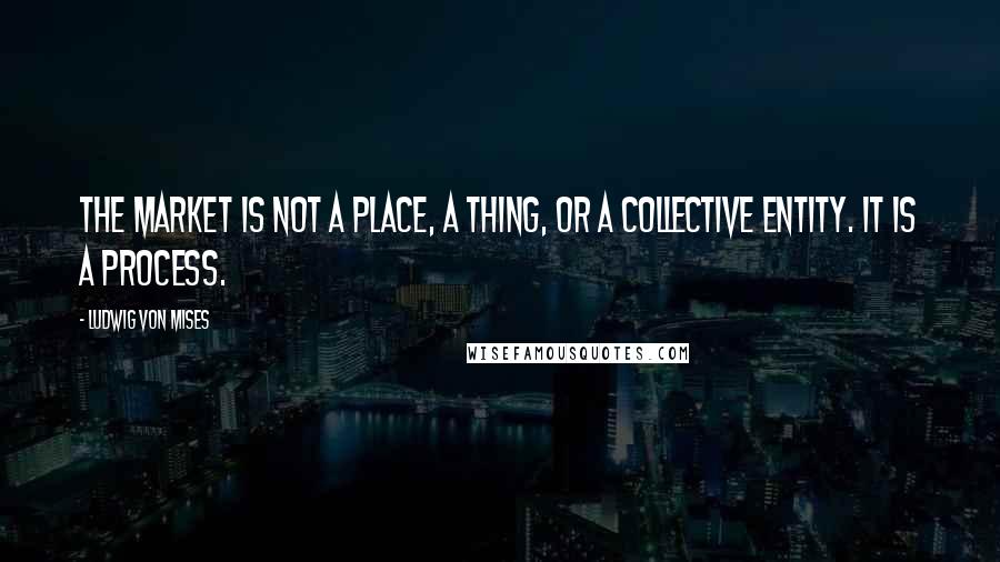 Ludwig Von Mises Quotes: The market is not a place, a thing, or a collective entity. It is a process.