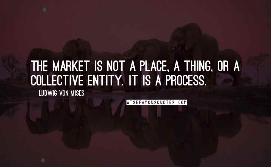 Ludwig Von Mises Quotes: The market is not a place, a thing, or a collective entity. It is a process.