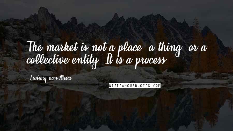Ludwig Von Mises Quotes: The market is not a place, a thing, or a collective entity. It is a process.
