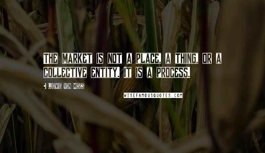 Ludwig Von Mises Quotes: The market is not a place, a thing, or a collective entity. It is a process.