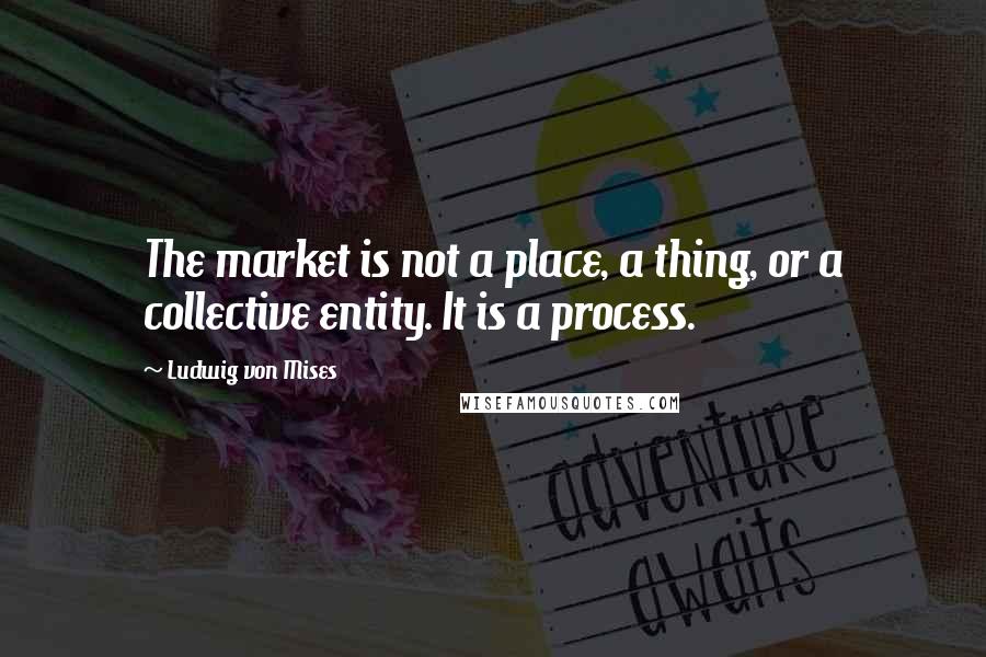 Ludwig Von Mises Quotes: The market is not a place, a thing, or a collective entity. It is a process.