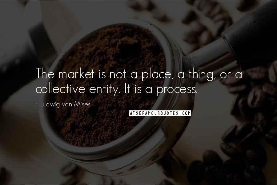 Ludwig Von Mises Quotes: The market is not a place, a thing, or a collective entity. It is a process.