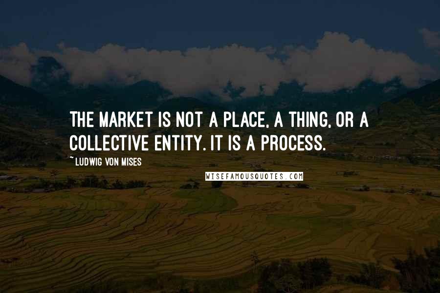 Ludwig Von Mises Quotes: The market is not a place, a thing, or a collective entity. It is a process.