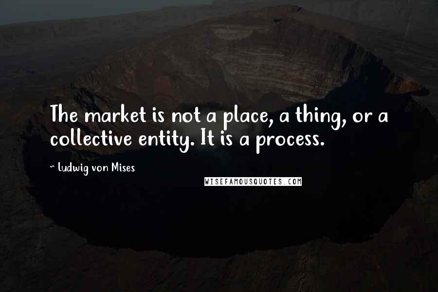 Ludwig Von Mises Quotes: The market is not a place, a thing, or a collective entity. It is a process.