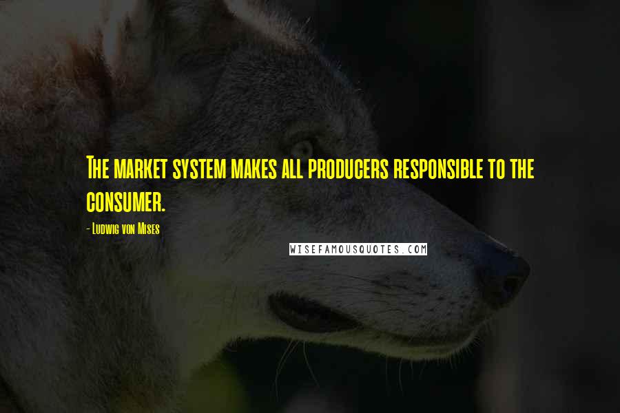 Ludwig Von Mises Quotes: The market system makes all producers responsible to the consumer.