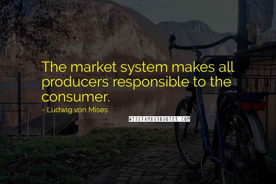 Ludwig Von Mises Quotes: The market system makes all producers responsible to the consumer.