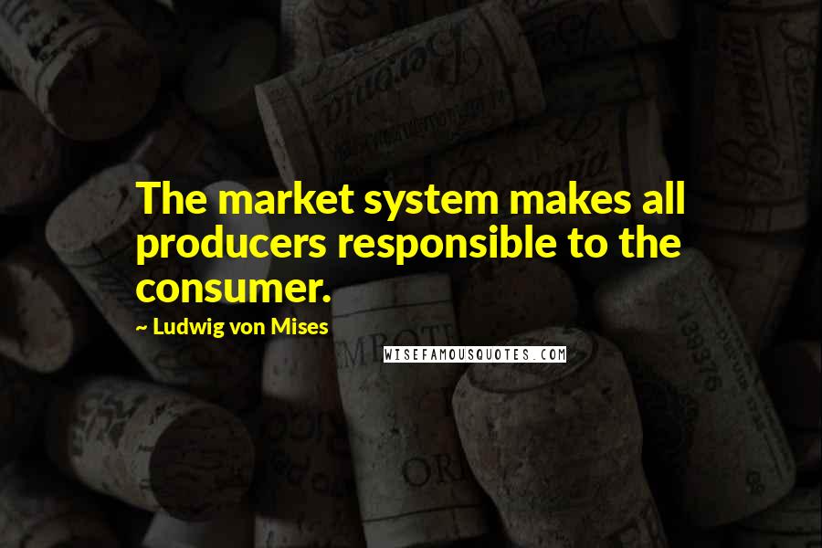 Ludwig Von Mises Quotes: The market system makes all producers responsible to the consumer.