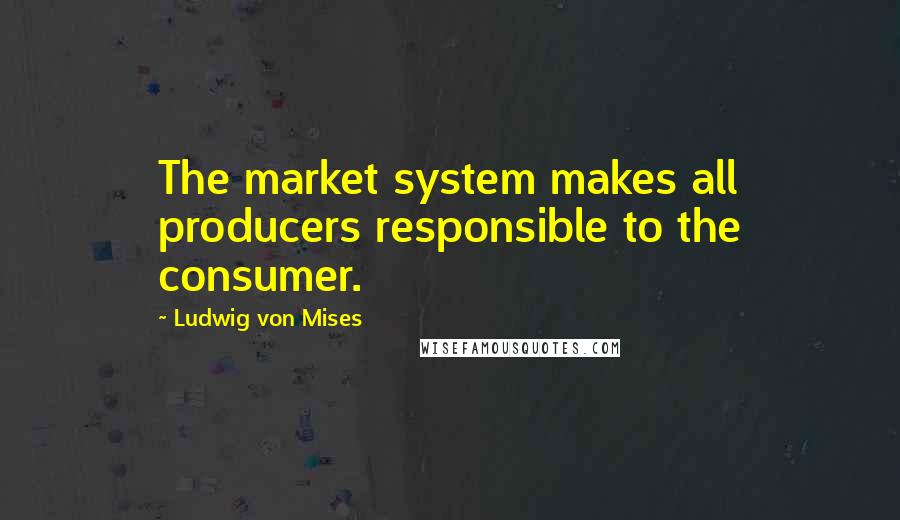 Ludwig Von Mises Quotes: The market system makes all producers responsible to the consumer.