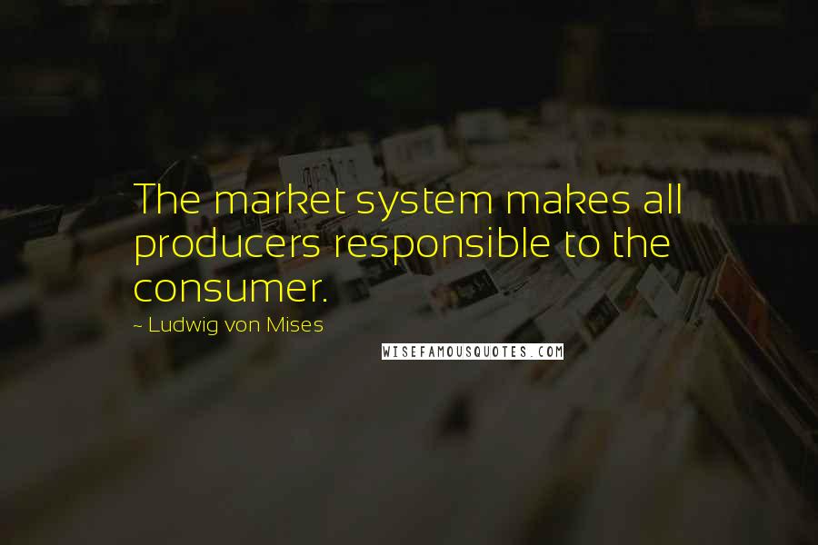 Ludwig Von Mises Quotes: The market system makes all producers responsible to the consumer.