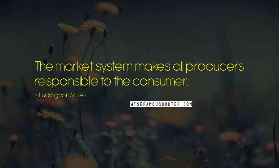 Ludwig Von Mises Quotes: The market system makes all producers responsible to the consumer.