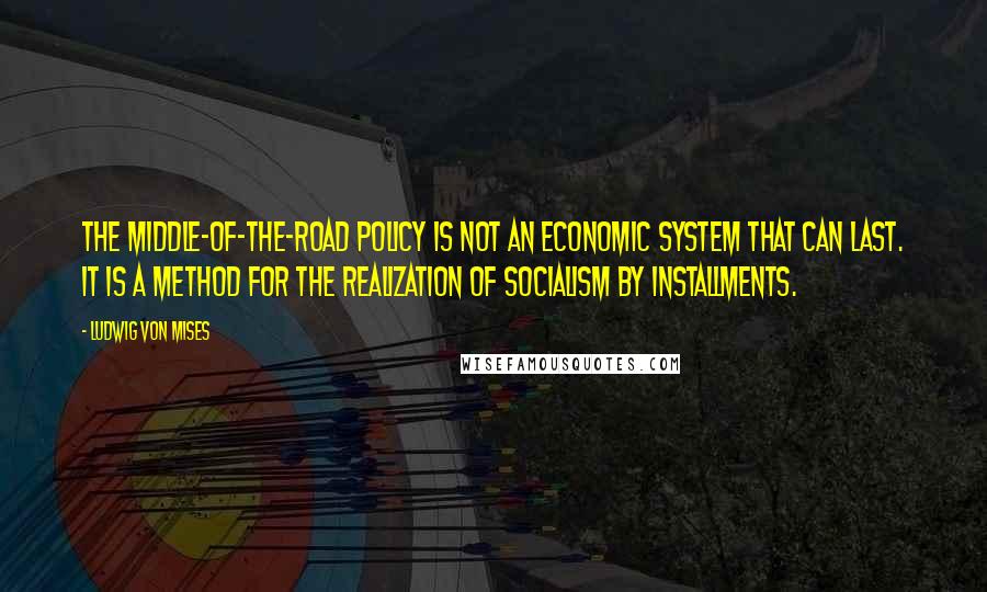 Ludwig Von Mises Quotes: The middle-of-the-road policy is not an economic system that can last. It is a method for the realization of socialism by installments.