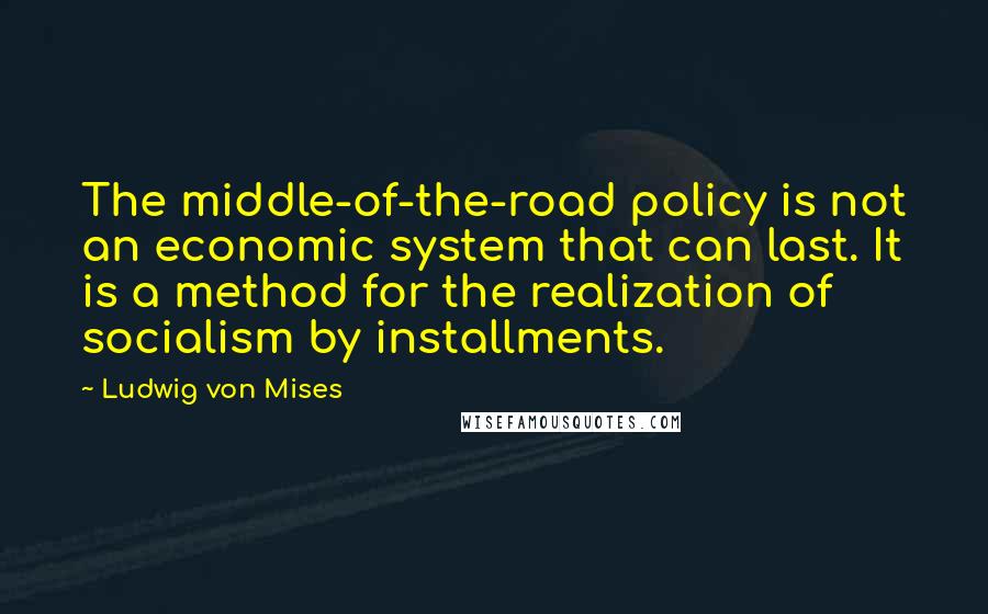 Ludwig Von Mises Quotes: The middle-of-the-road policy is not an economic system that can last. It is a method for the realization of socialism by installments.