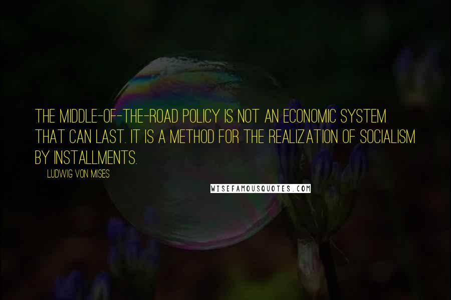 Ludwig Von Mises Quotes: The middle-of-the-road policy is not an economic system that can last. It is a method for the realization of socialism by installments.