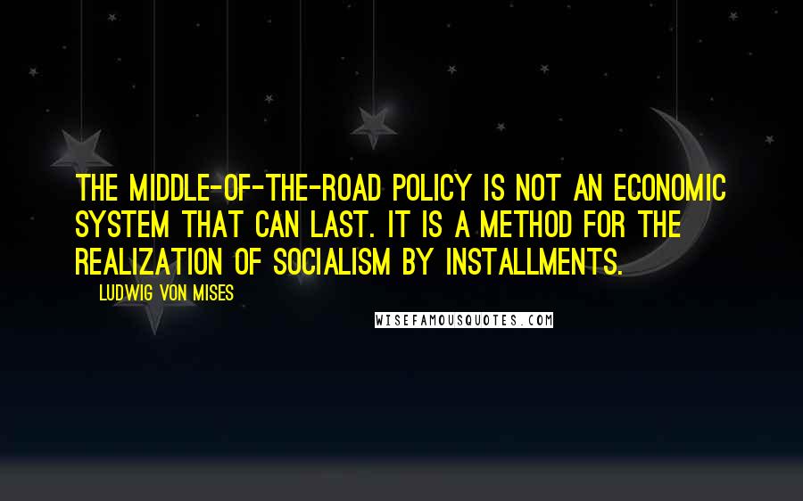 Ludwig Von Mises Quotes: The middle-of-the-road policy is not an economic system that can last. It is a method for the realization of socialism by installments.