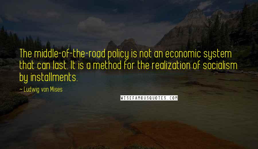 Ludwig Von Mises Quotes: The middle-of-the-road policy is not an economic system that can last. It is a method for the realization of socialism by installments.