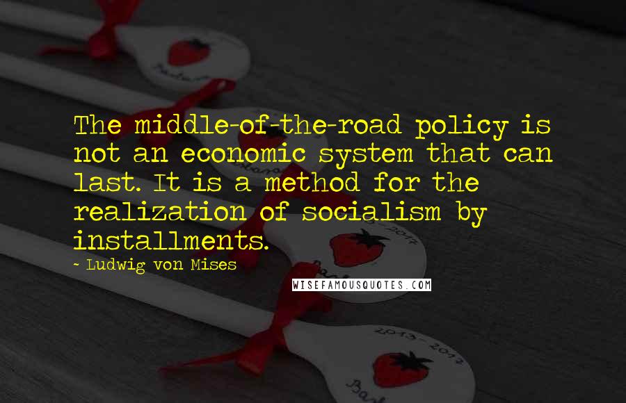 Ludwig Von Mises Quotes: The middle-of-the-road policy is not an economic system that can last. It is a method for the realization of socialism by installments.