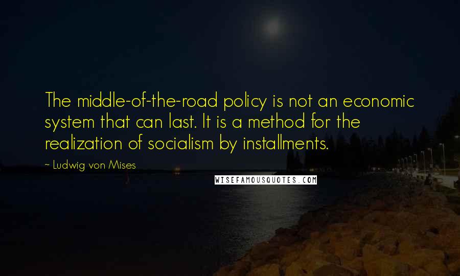 Ludwig Von Mises Quotes: The middle-of-the-road policy is not an economic system that can last. It is a method for the realization of socialism by installments.