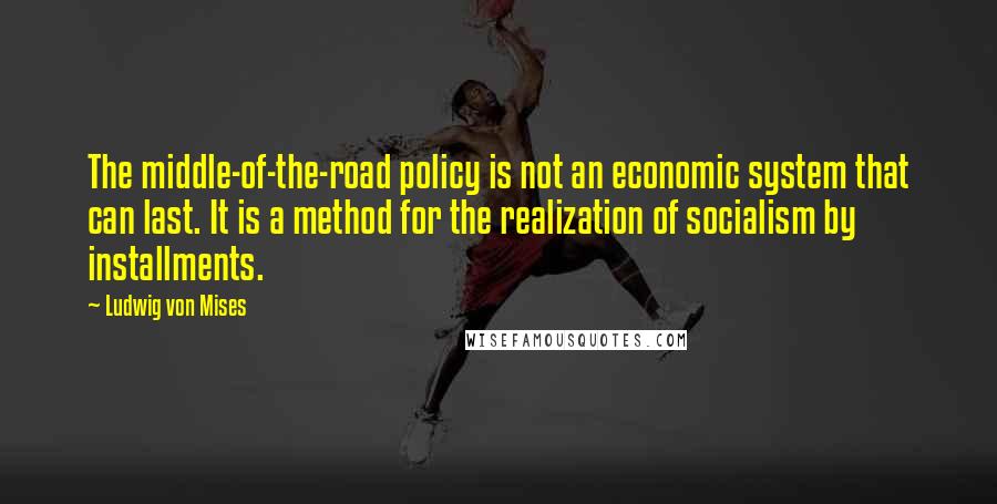 Ludwig Von Mises Quotes: The middle-of-the-road policy is not an economic system that can last. It is a method for the realization of socialism by installments.