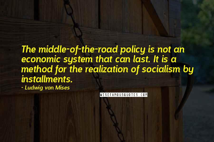 Ludwig Von Mises Quotes: The middle-of-the-road policy is not an economic system that can last. It is a method for the realization of socialism by installments.