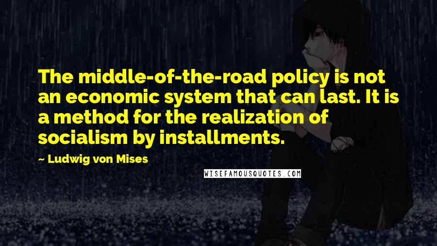 Ludwig Von Mises Quotes: The middle-of-the-road policy is not an economic system that can last. It is a method for the realization of socialism by installments.