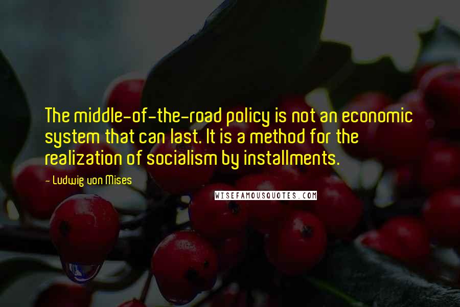 Ludwig Von Mises Quotes: The middle-of-the-road policy is not an economic system that can last. It is a method for the realization of socialism by installments.