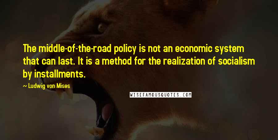 Ludwig Von Mises Quotes: The middle-of-the-road policy is not an economic system that can last. It is a method for the realization of socialism by installments.