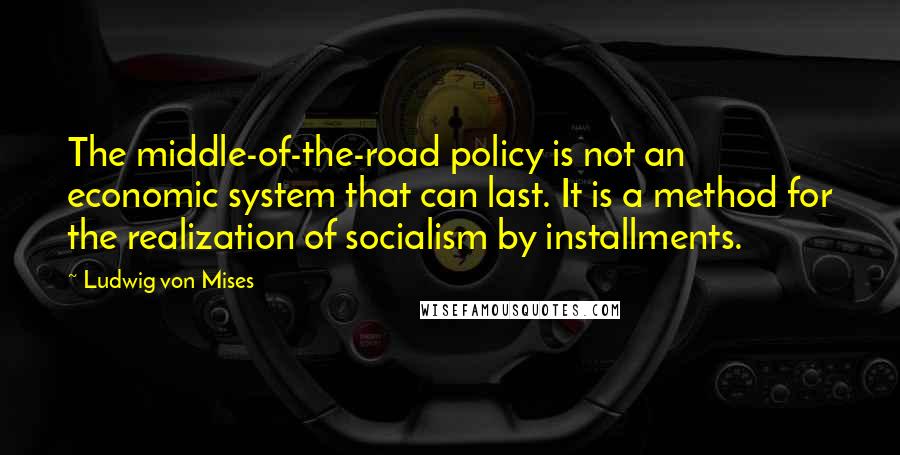 Ludwig Von Mises Quotes: The middle-of-the-road policy is not an economic system that can last. It is a method for the realization of socialism by installments.