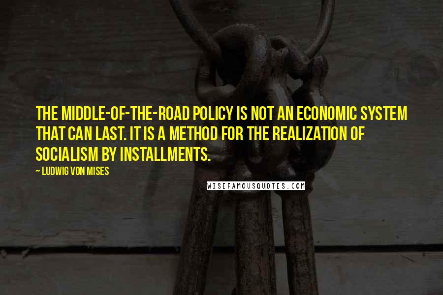 Ludwig Von Mises Quotes: The middle-of-the-road policy is not an economic system that can last. It is a method for the realization of socialism by installments.