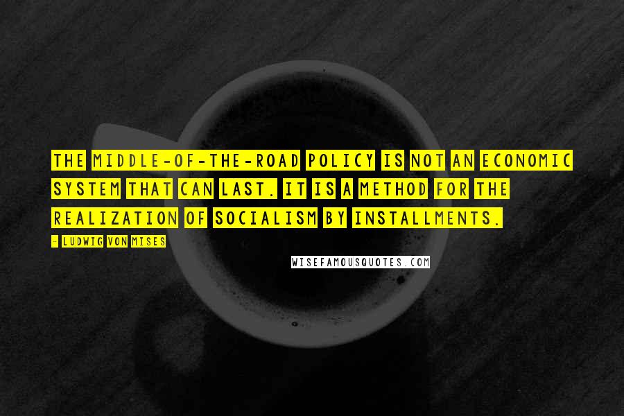 Ludwig Von Mises Quotes: The middle-of-the-road policy is not an economic system that can last. It is a method for the realization of socialism by installments.