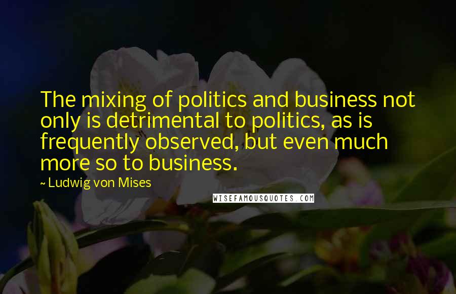 Ludwig Von Mises Quotes: The mixing of politics and business not only is detrimental to politics, as is frequently observed, but even much more so to business.
