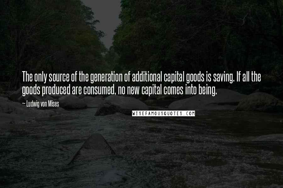 Ludwig Von Mises Quotes: The only source of the generation of additional capital goods is saving. If all the goods produced are consumed, no new capital comes into being.