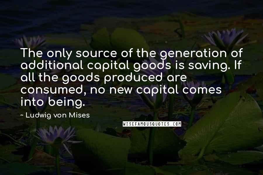 Ludwig Von Mises Quotes: The only source of the generation of additional capital goods is saving. If all the goods produced are consumed, no new capital comes into being.