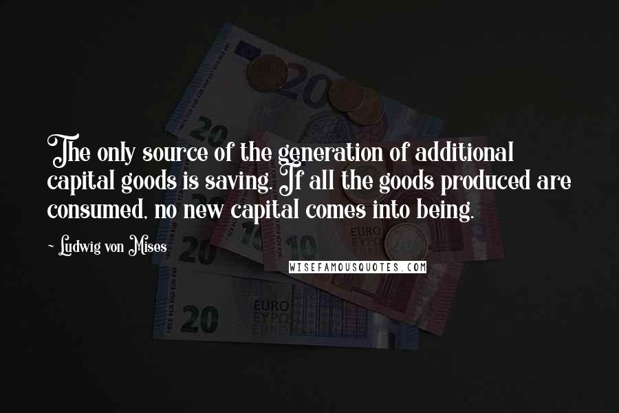 Ludwig Von Mises Quotes: The only source of the generation of additional capital goods is saving. If all the goods produced are consumed, no new capital comes into being.