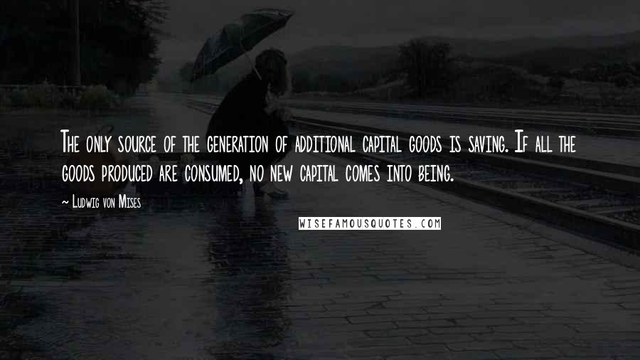 Ludwig Von Mises Quotes: The only source of the generation of additional capital goods is saving. If all the goods produced are consumed, no new capital comes into being.