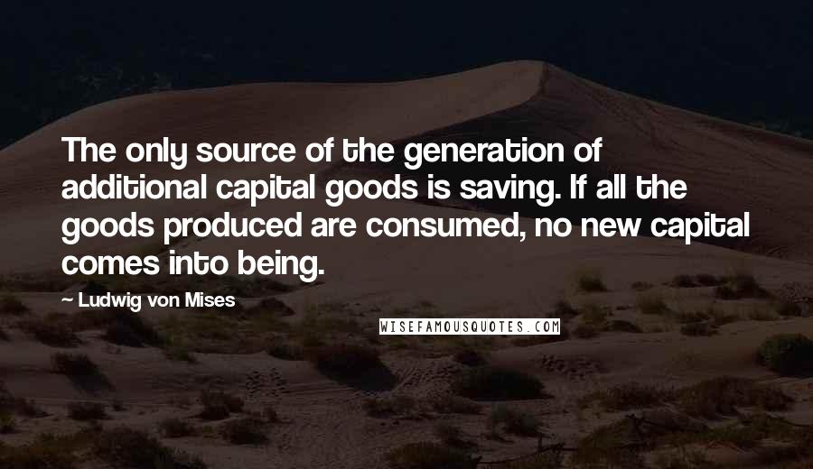 Ludwig Von Mises Quotes: The only source of the generation of additional capital goods is saving. If all the goods produced are consumed, no new capital comes into being.