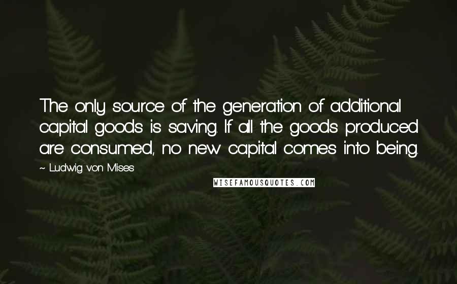 Ludwig Von Mises Quotes: The only source of the generation of additional capital goods is saving. If all the goods produced are consumed, no new capital comes into being.