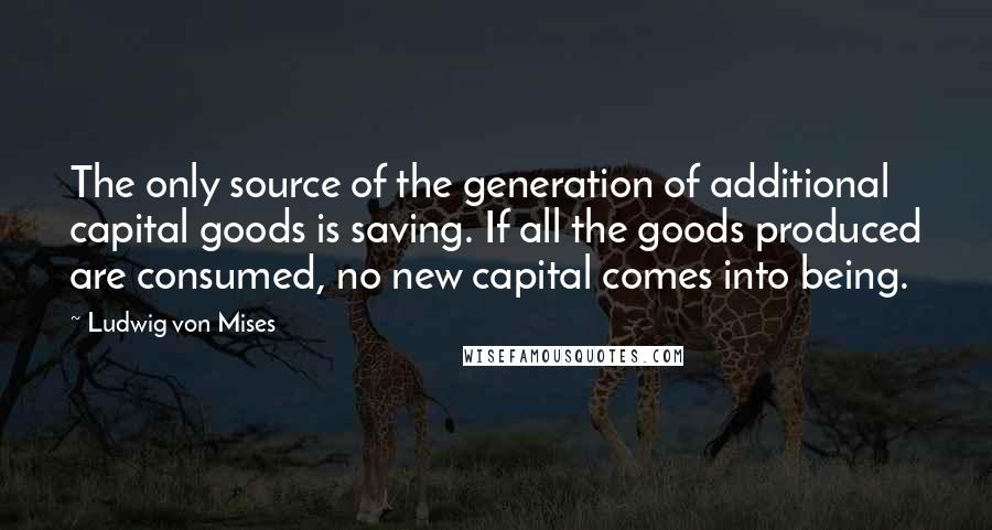 Ludwig Von Mises Quotes: The only source of the generation of additional capital goods is saving. If all the goods produced are consumed, no new capital comes into being.