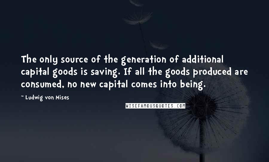 Ludwig Von Mises Quotes: The only source of the generation of additional capital goods is saving. If all the goods produced are consumed, no new capital comes into being.