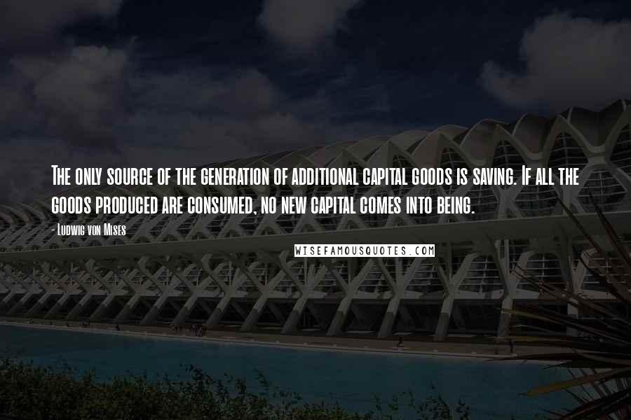 Ludwig Von Mises Quotes: The only source of the generation of additional capital goods is saving. If all the goods produced are consumed, no new capital comes into being.