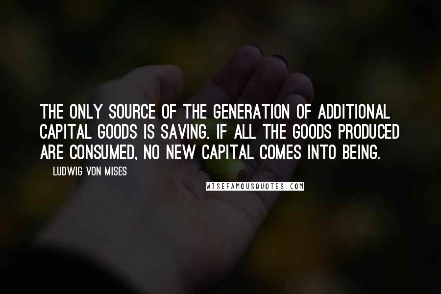 Ludwig Von Mises Quotes: The only source of the generation of additional capital goods is saving. If all the goods produced are consumed, no new capital comes into being.