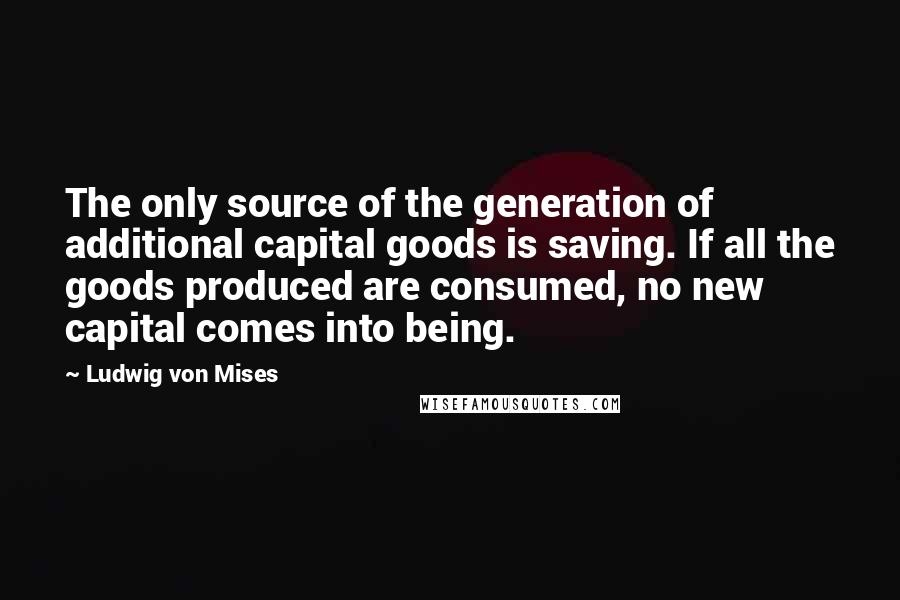 Ludwig Von Mises Quotes: The only source of the generation of additional capital goods is saving. If all the goods produced are consumed, no new capital comes into being.