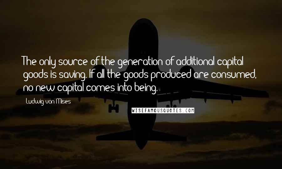 Ludwig Von Mises Quotes: The only source of the generation of additional capital goods is saving. If all the goods produced are consumed, no new capital comes into being.