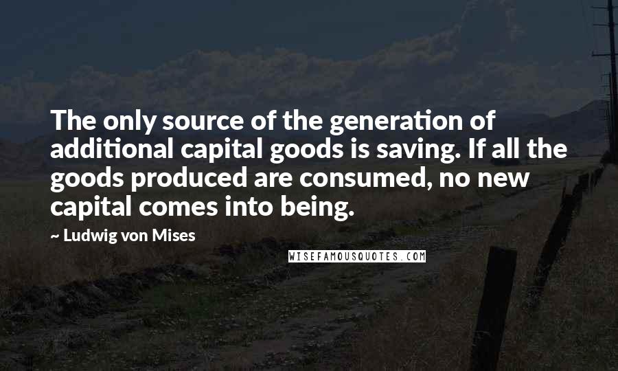 Ludwig Von Mises Quotes: The only source of the generation of additional capital goods is saving. If all the goods produced are consumed, no new capital comes into being.