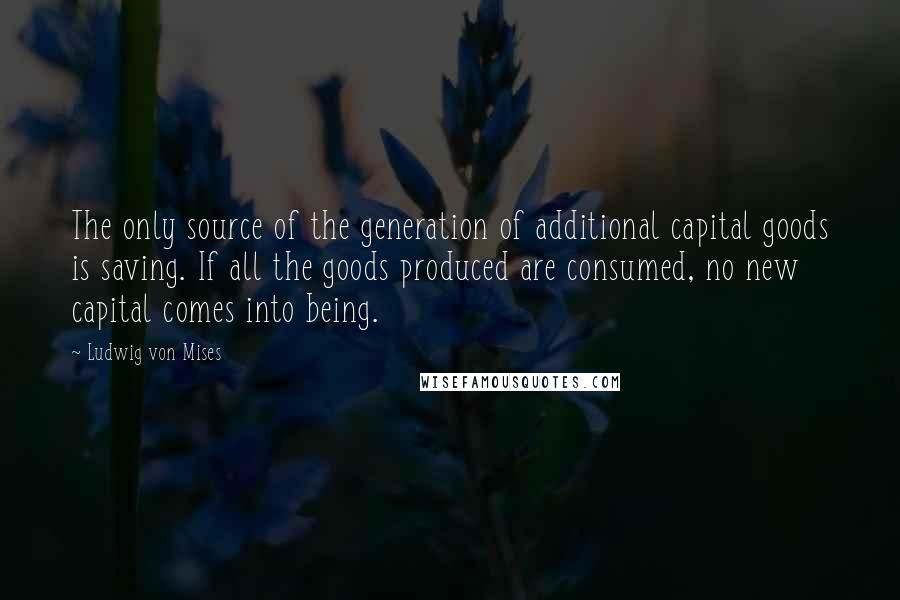 Ludwig Von Mises Quotes: The only source of the generation of additional capital goods is saving. If all the goods produced are consumed, no new capital comes into being.