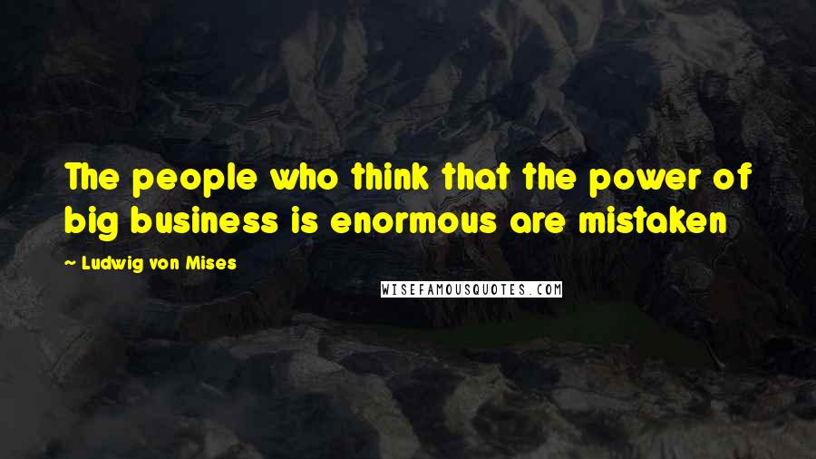 Ludwig Von Mises Quotes: The people who think that the power of big business is enormous are mistaken